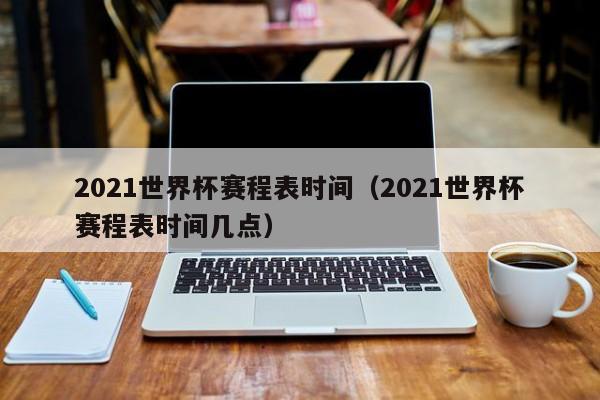 2021世界杯赛程表时间（2021世界杯赛程表时间几点）