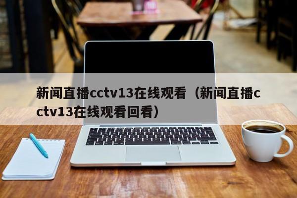 新闻直播cctv13在线观看（新闻直播cctv13在线观看回看）