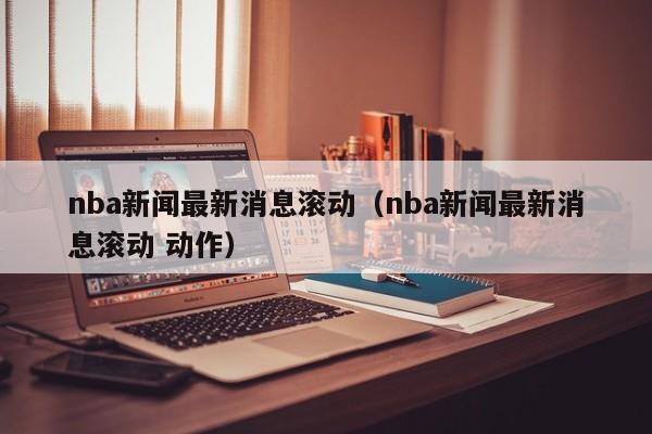 nba新闻最新消息滚动（nba新闻最新消息滚动 动作）