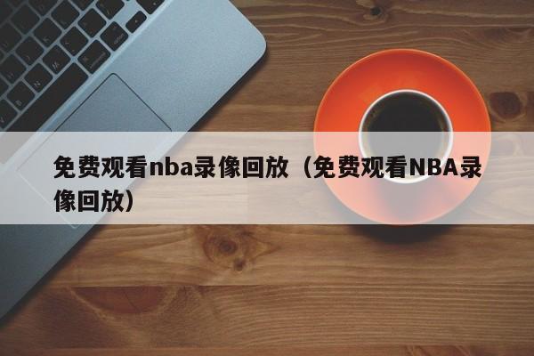 免费观看nba录像回放（免费观看NBA录像回放）