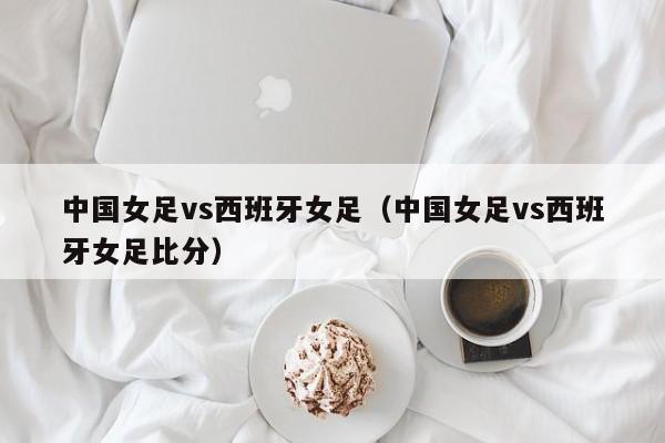 中国女足vs西班牙女足（中国女足vs西班牙女足比分）