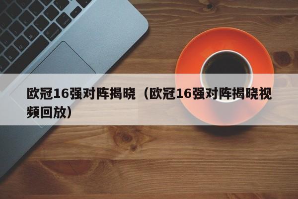 欧冠16强对阵揭晓（欧冠16强对阵揭晓视频回放）