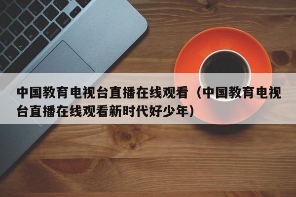 中国教育电视台直播在线观看（中国教育电视台直播在线观看新时代好少年）