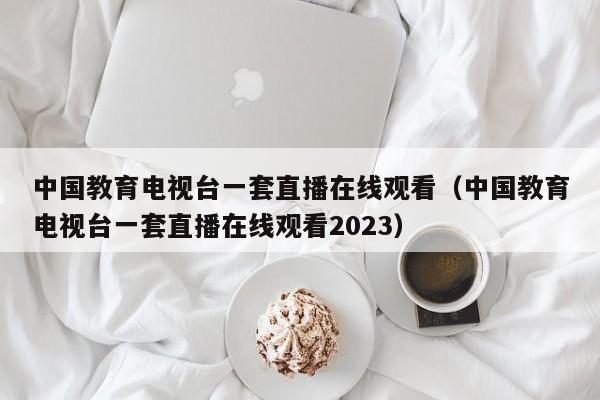 中国教育电视台一套直播在线观看（中国教育电视台一套直播在线观看2023）