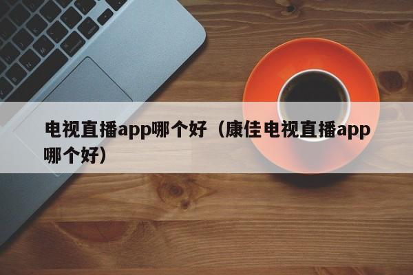 电视直播app哪个好（康佳电视直播app哪个好）