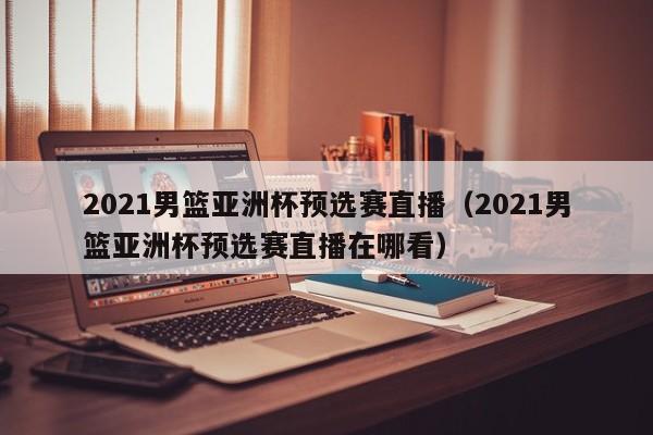 2021男篮亚洲杯预选赛直播（2021男篮亚洲杯预选赛直播在哪看）