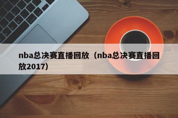 nba总决赛直播回放（nba总决赛直播回放2017）