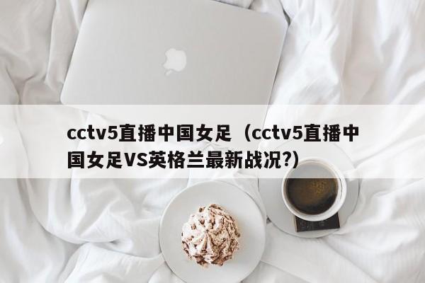 cctv5直播中国女足（cctv5直播中国女足VS英格兰最新战况?）