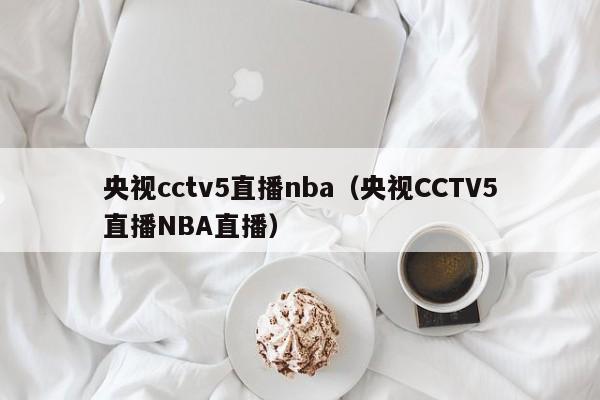 央视cctv5直播nba（央视CCTV5直播NBA直播）