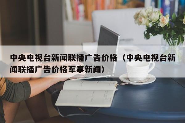 中央电视台新闻联播广告价格（中央电视台新闻联播广告价格军事新闻）