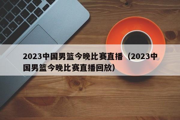 2023中国男篮今晚比赛直播（2023中国男篮今晚比赛直播回放）