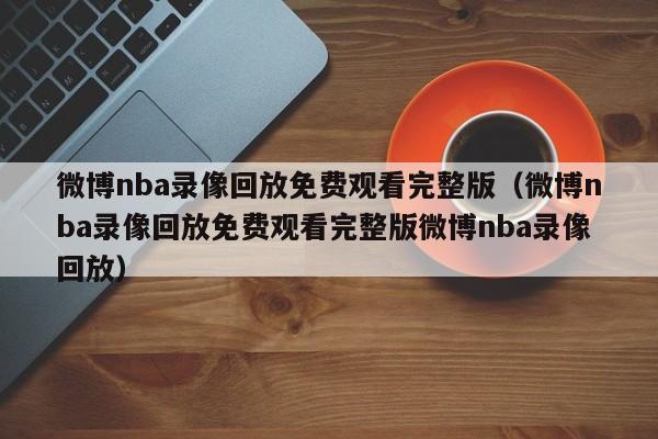 微博nba录像回放免费观看完整版（微博nba录像回放免费观看完整版微博nba录像回放）