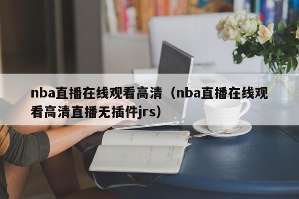 nba直播在线观看高清（nba直播在线观看高清直播无插件jrs）