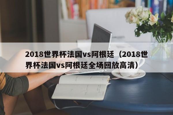 2018世界杯法国vs阿根廷（2018世界杯法国vs阿根廷全场回放高清）