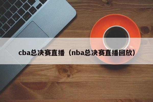 cba总决赛直播（nba总决赛直播回放）