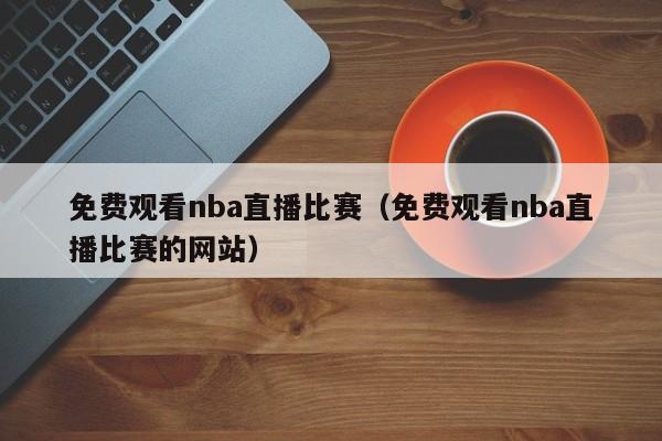 免费观看nba直播比赛（免费观看nba直播比赛的网站）